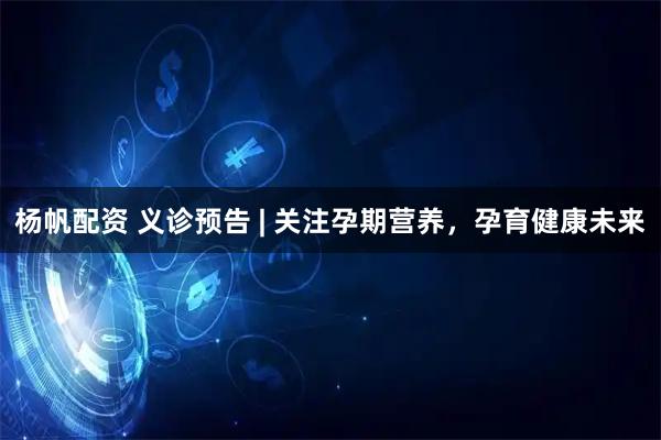 杨帆配资 义诊预告 | 关注孕期营养，孕育健康未来