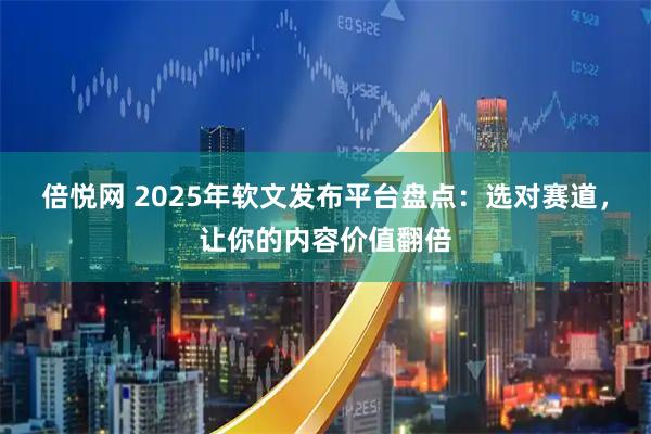 倍悦网 2025年软文发布平台盘点：选对赛道，让你的内容价值翻倍