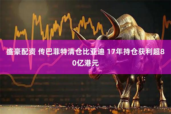 盛豪配资 传巴菲特清仓比亚迪 17年持仓获利超80亿港元