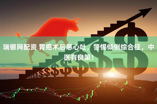 瑞银网配资 胃癌术后恶心吐，警惕倾倒综合征，中医有良策！