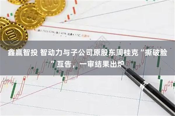 鑫赢智投 智动力与子公司原股东周桂克“撕破脸”互告，一审结果出炉
