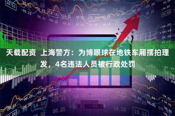 天载配资  上海警方：为博眼球在地铁车厢摆拍理发，4名违法人员被行政处罚