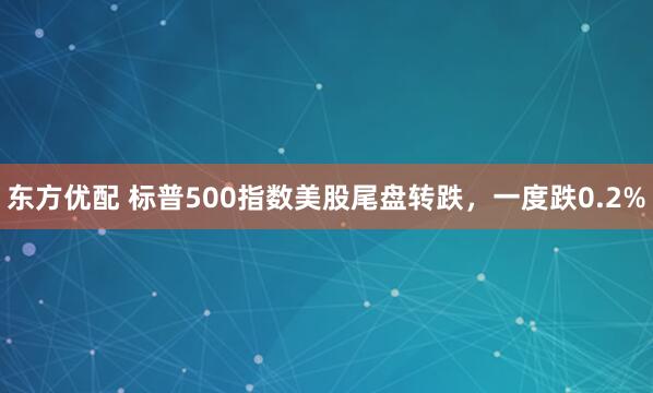 东方优配 标普500指数美股尾盘转跌，一度跌0.2%