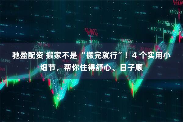 驰盈配资 搬家不是 “搬完就行”！4 个实用小细节，帮你住得舒心、日子顺