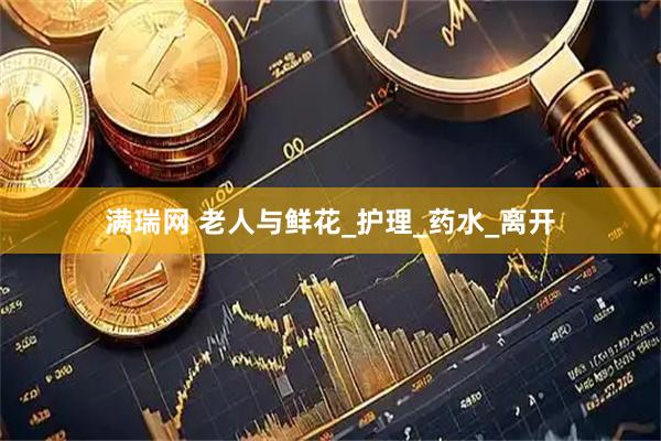 满瑞网 老人与鲜花_护理_药水_离开