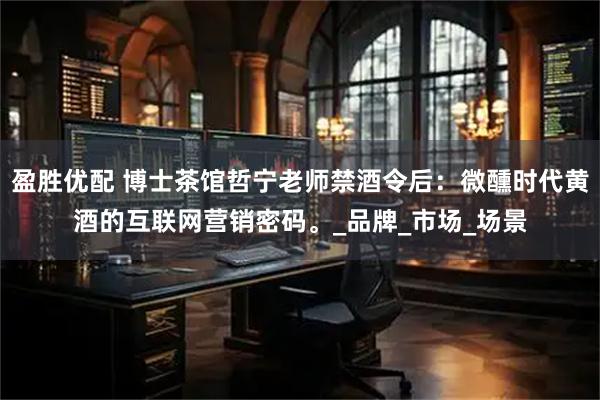 盈胜优配 博士茶馆哲宁老师禁酒令后：微醺时代黄酒的互联网营销密码。_品牌_市场_场景