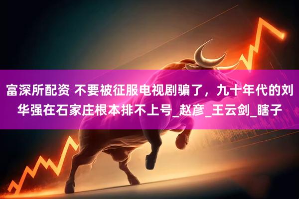 富深所配资 不要被征服电视剧骗了，九十年代的刘华强在石家庄根本排不上号_赵彦_王云剑_瞎子