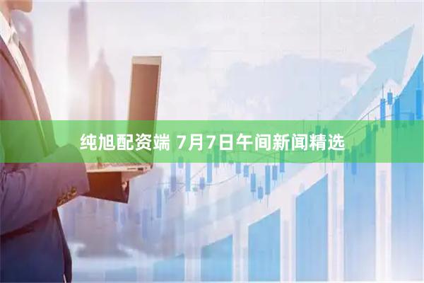 纯旭配资端 7月7日午间新闻精选
