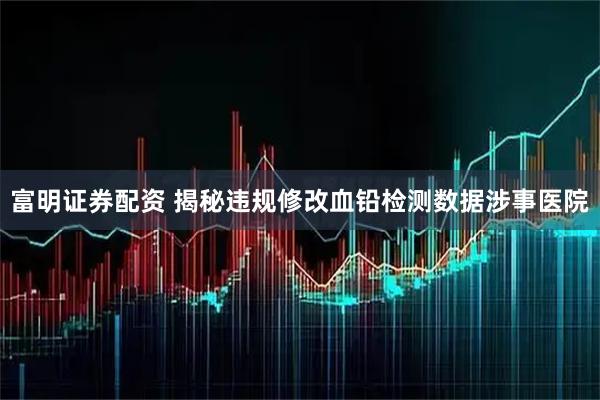 富明证券配资 揭秘违规修改血铅检测数据涉事医院