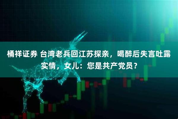 桶祥证券 台湾老兵回江苏探亲，喝醉后失言吐露实情，女儿：您是共产党员？