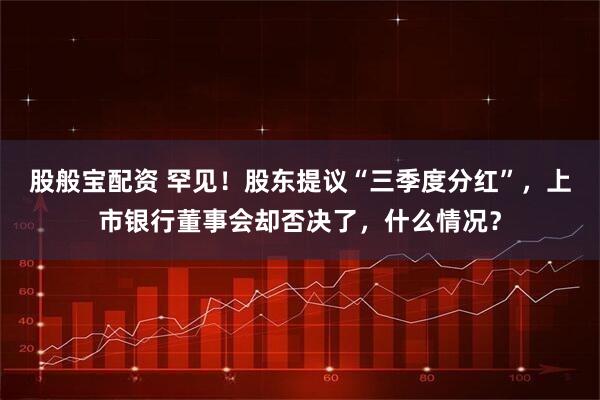 股般宝配资 罕见！股东提议“三季度分红”，上市银行董事会却否决了，什么情况？