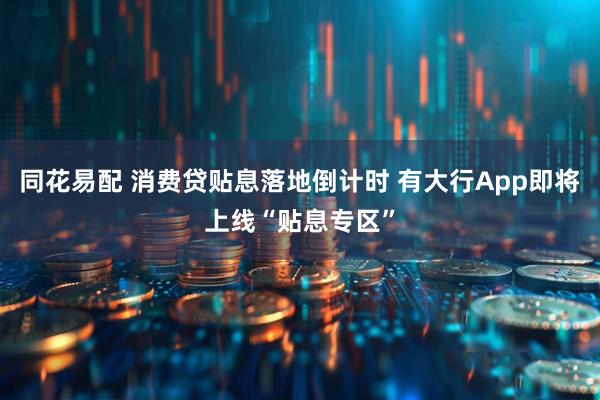 同花易配 消费贷贴息落地倒计时 有大行App即将上线“贴息专区”