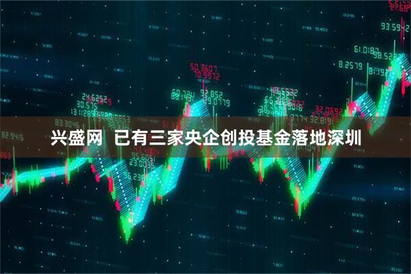 兴盛网  已有三家央企创投基金落地深圳