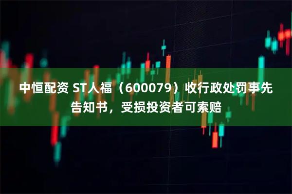 中恒配资 ST人福（600079）收行政处罚事先告知书，受损投资者可索赔
